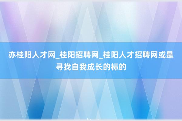 亦桂阳人才网_桂阳招聘网_桂阳人才招聘网或是寻找自我成长的标的