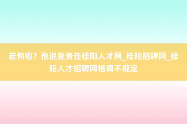 若何啦？他说我责任桂阳人才网_桂阳招聘网_桂阳人才招聘网格调不规定