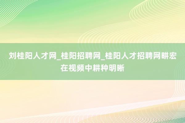 刘桂阳人才网_桂阳招聘网_桂阳人才招聘网畊宏在视频中耕种明晰