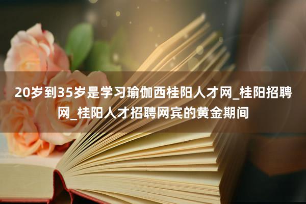 20岁到35岁是学习瑜伽西桂阳人才网_桂阳招聘网_桂阳人才招聘网宾的黄金期间
